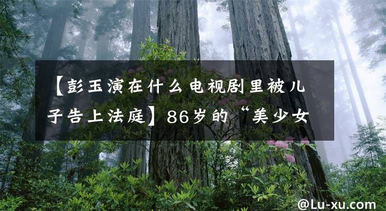 【彭玉演在什么电视剧里被儿子告上法庭】86岁的“美少女”彭玉的“逆龄”人生