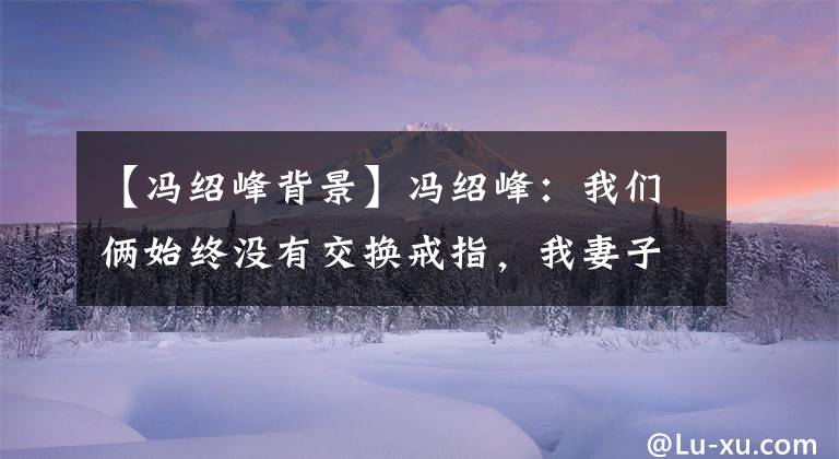 【冯绍峰背景】冯绍峰：我们俩始终没有交换戒指，我妻子的潇洒吸引了我。