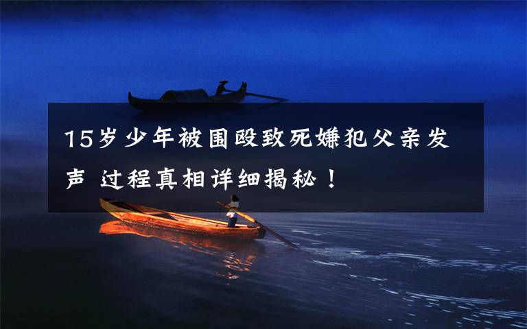 15岁少年被围殴致死嫌犯父亲发声 过程真相详细揭秘!