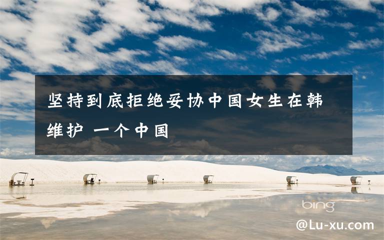 坚持到底拒绝妥协中国女生在韩维护 一个中国