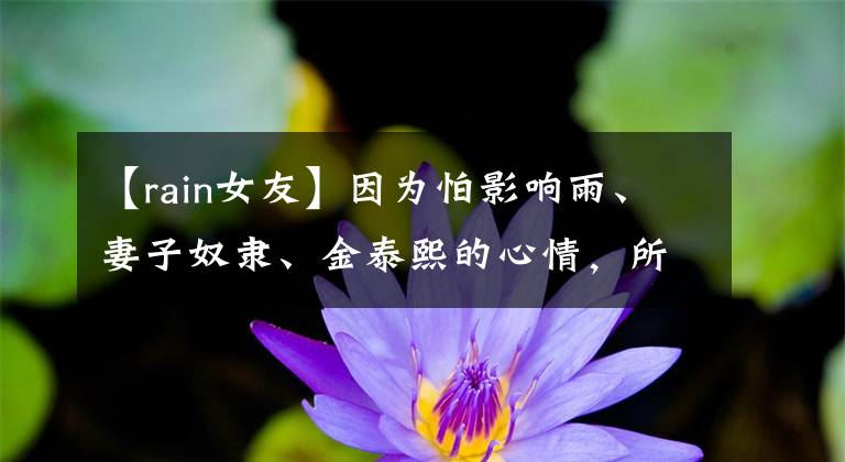 【rain女友】因为怕影响雨、妻子奴隶、金泰熙的心情,所以不能多说话。