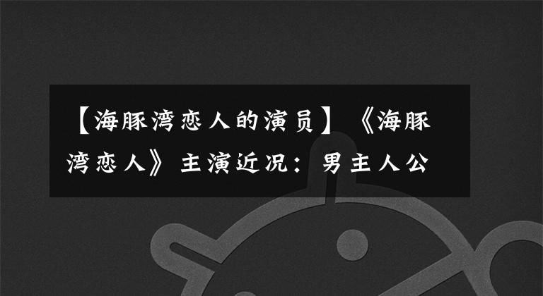 【海豚湾恋人的演员】《海豚湾恋人》主演近况：男主人公变成肌肉发达的男人，41岁的女人2看起来仍然像少女。