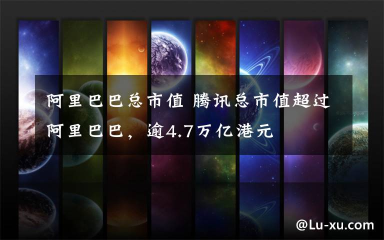 阿里巴巴总市值 腾讯总市值超过阿里巴巴,逾4.7万亿港元