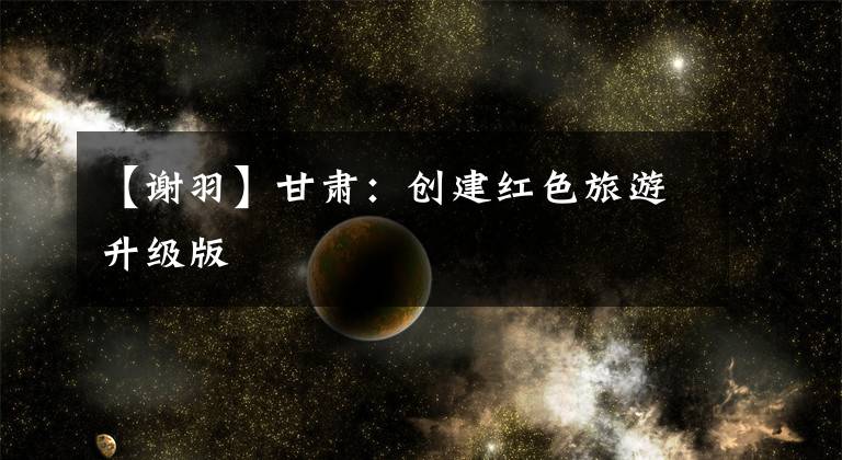 【谢羽】甘肃:创建红色旅游升级版
