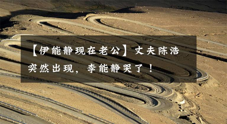 【伊能静现在老公】丈夫陈浩突然出现，李能静哭了！