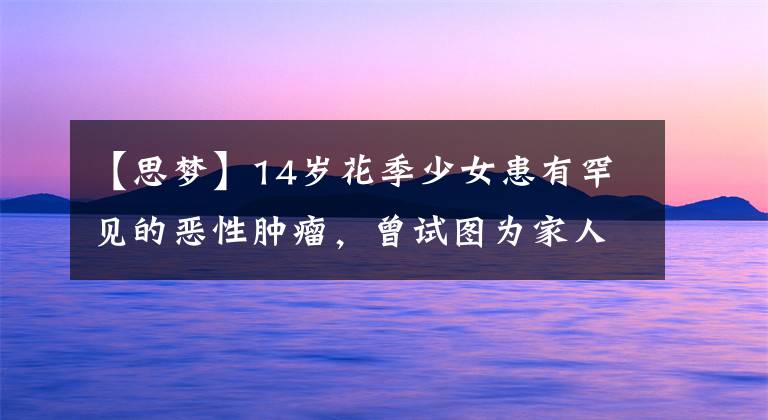 【思梦】14岁花季少女患有罕见的恶性肿瘤,曾试图为家人放弃治疗。