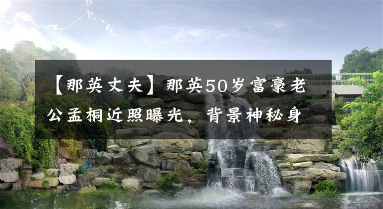 【那英丈夫】那英50岁富豪老公孟桐近照曝光,背景神秘身家巨富却低调无比!