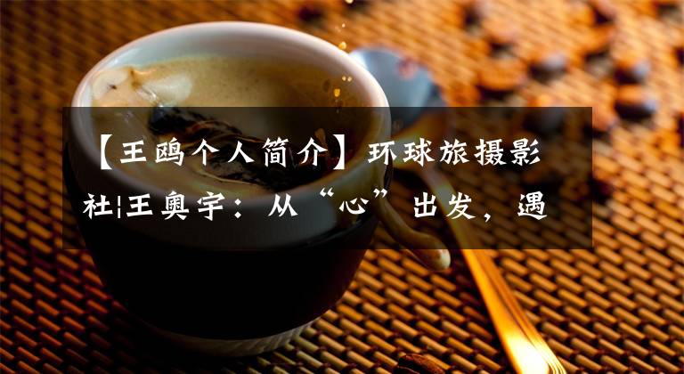 【王鸥个人简介】环球旅摄影社|王奥宇:从“心”出发,遇见了全新的自己。