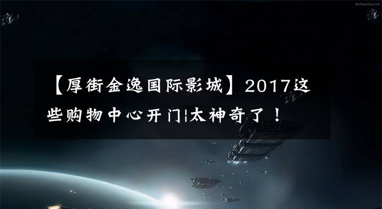 【厚街金逸国际影城】2017这些购物中心开门|太神奇了!