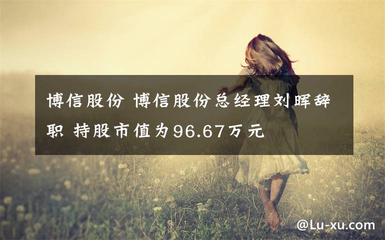博信股份 博信股份总经理刘晖辞职 持股市值为96.67万元