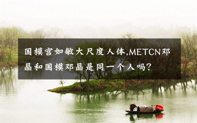 国模宫如敏大尺度人体,METCN邓晶和国模邓晶是同一个人吗？