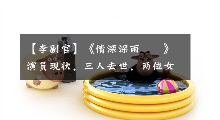 【李副官】《情深深雨濛濛》演员现状,三人去世,两位女配角幸福