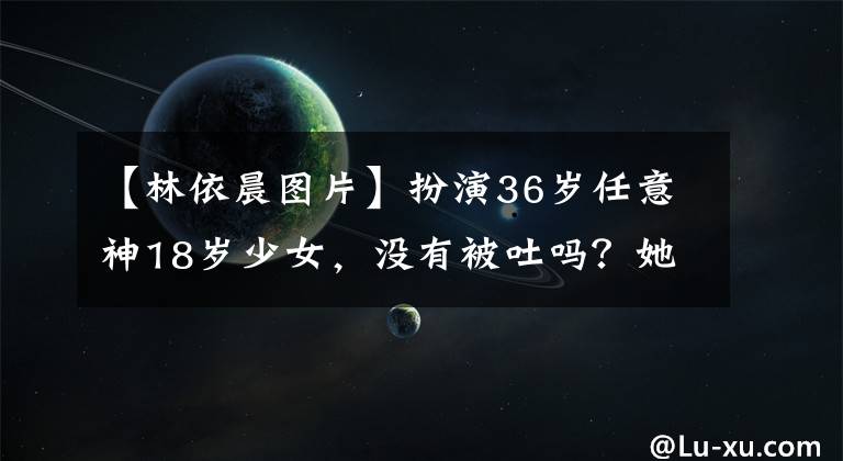 【林依晨图片】扮演36岁任意神18岁少女,没有被吐吗?她的少女感来自哪里!