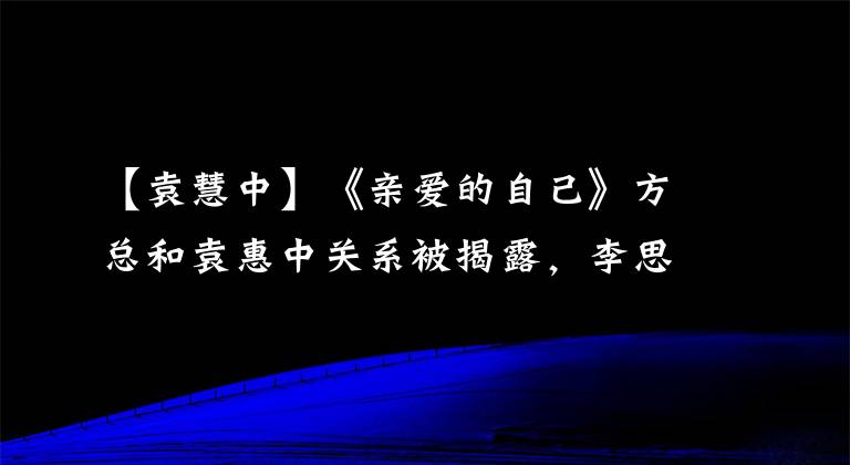 【袁慧中】《亲爱的自己》方总和袁惠中关系被揭露,李思宇被陷害被迫辞职吗?
