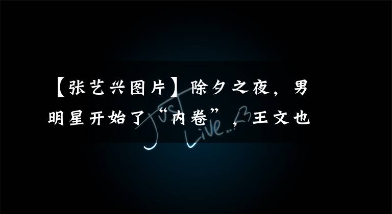 【张艺兴图片】除夕之夜,男明星开始了“内卷”,王文也像贵公子,带来了雷超强的舞台。