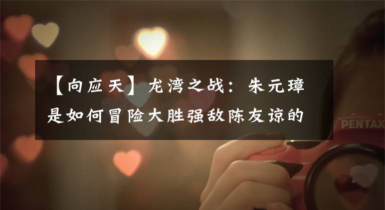 【向应天】龙湾之战:朱元璋是如何冒险大胜强敌陈友谅的?班干起毛是关键