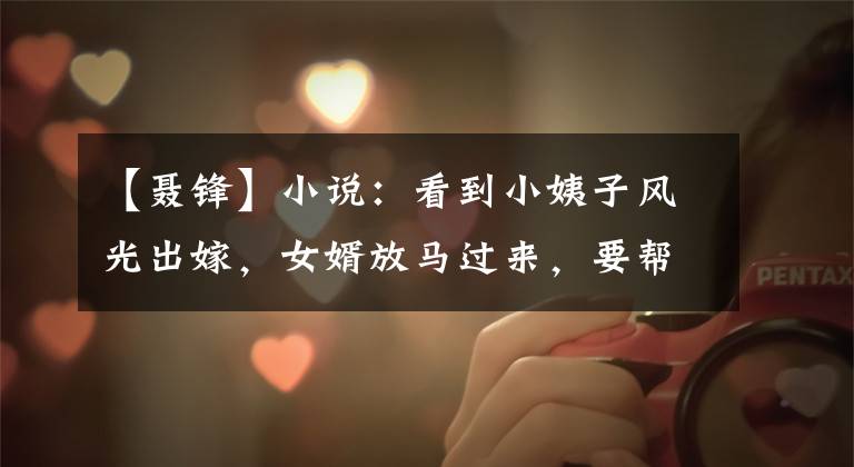 【聂锋】小说:看到小姨子风光出嫁,女婿放马过来,要帮妻子补充豪华的婚礼。