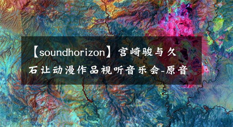 【soundhorizon】宫崎骏与久石让动漫作品视听音乐会-原音再现