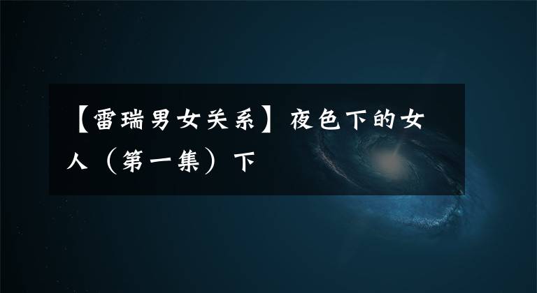【雷瑞男女关系】夜色下的女人(第一集)下