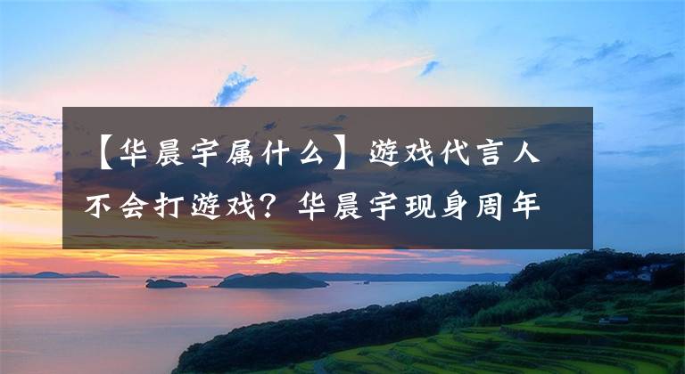 【华晨宇属什么】游戏代言人不会打游戏？华晨宇现身周年庆，只唱歌不打游戏