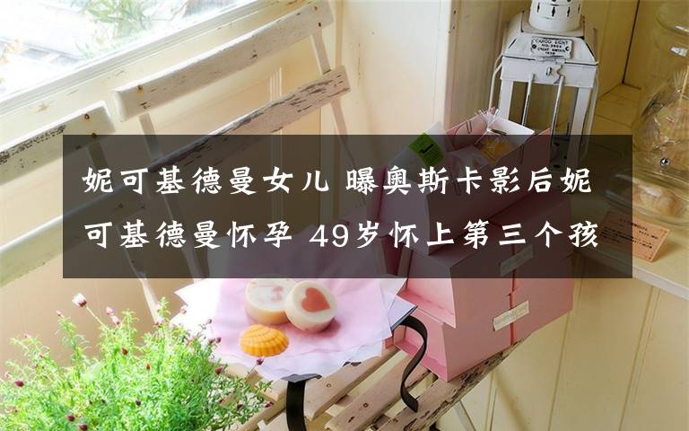 妮可基德曼女儿 曝奥斯卡影后妮可基德曼怀孕 49岁怀上第三个孩子