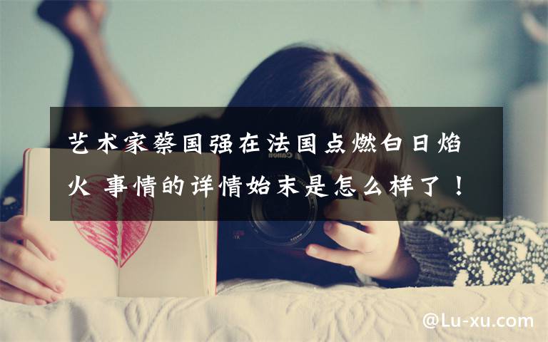 艺术家蔡国强在法国点燃白日焰火 事情的详情始末是怎么样了!