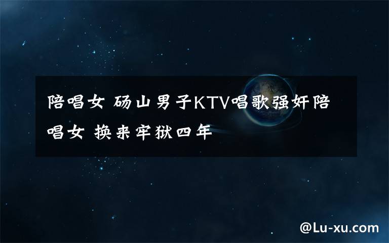 陪唱女 砀山男子KTV唱歌强奸陪唱女 换来牢狱四年