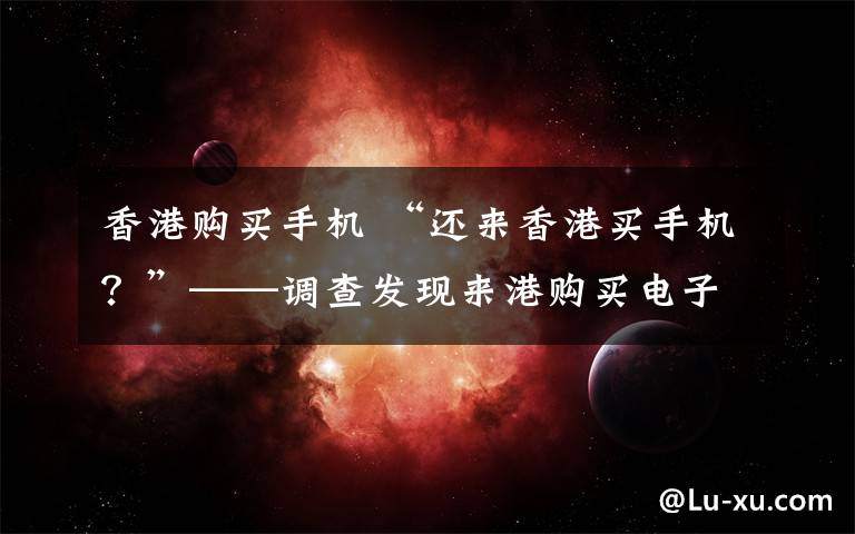 香港购买手机 “还来香港买手机?”——调查发现来港购买电子产品不一定划算