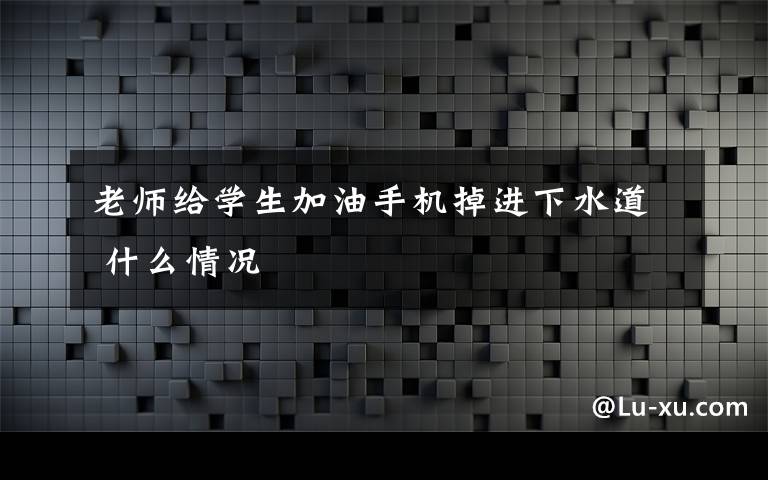 老师给学生加油手机掉进下水道 什么情况