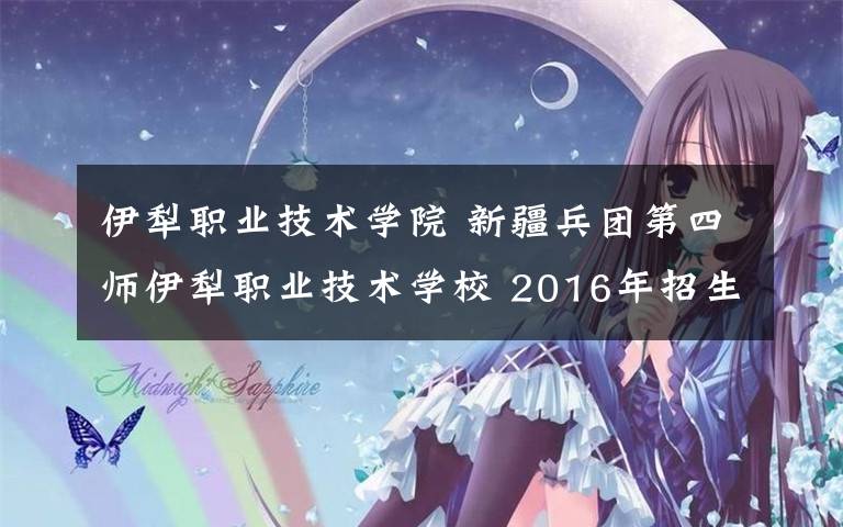 伊犁职业技术学院 新疆兵团第四师伊犁职业技术学校 2016年招生简章