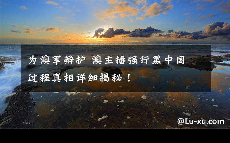 为澳军辩护 澳主播强行黑中国 过程真相详细揭秘！