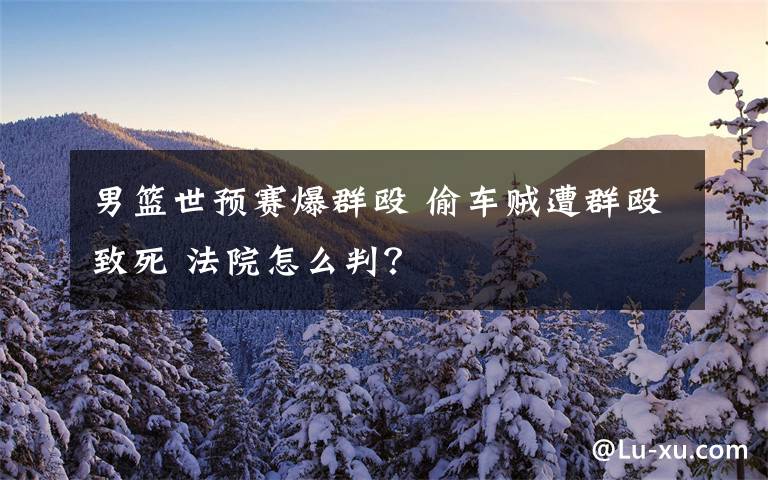 男篮世预赛爆群殴 偷车贼遭群殴致死 法院怎么判?