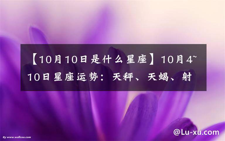 【10月10日是什么星座】10月4~10日星座运势:天秤、天蝎、射手、摩羯、水瓶、双鱼座