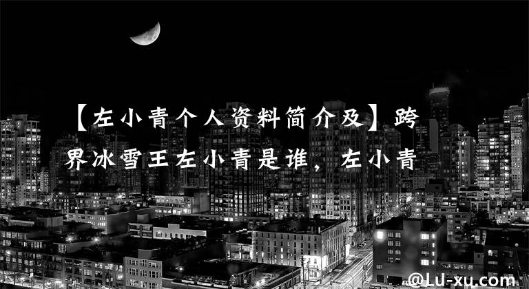 【左小青个人资料简介及】跨界冰雪王左小青是谁,左小青资料主演的电视剧是什么丈夫?