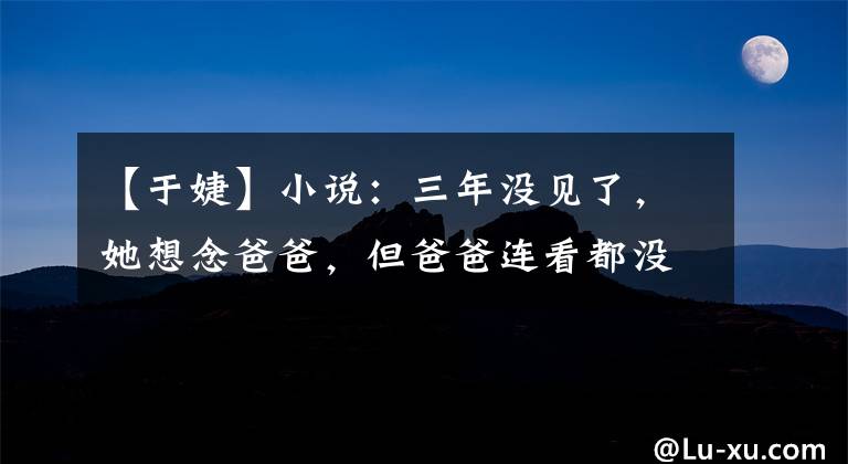 【于婕】小说：三年没见了，她想念爸爸，但爸爸连看都没看她一眼。