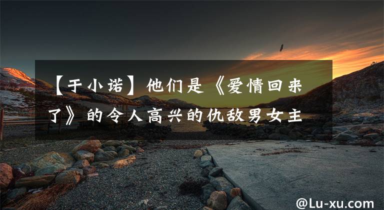 【于小诺】他们是《爱情回来了》的令人高兴的仇敌男女主，但现在是这样