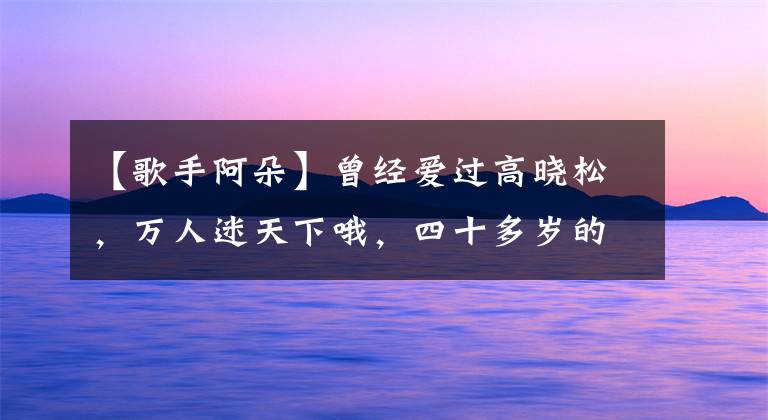 【歌手阿朵】曾经爱过高晓松,万人迷天下哦,四十多岁的阿多依然单身,是因为公婚吗?