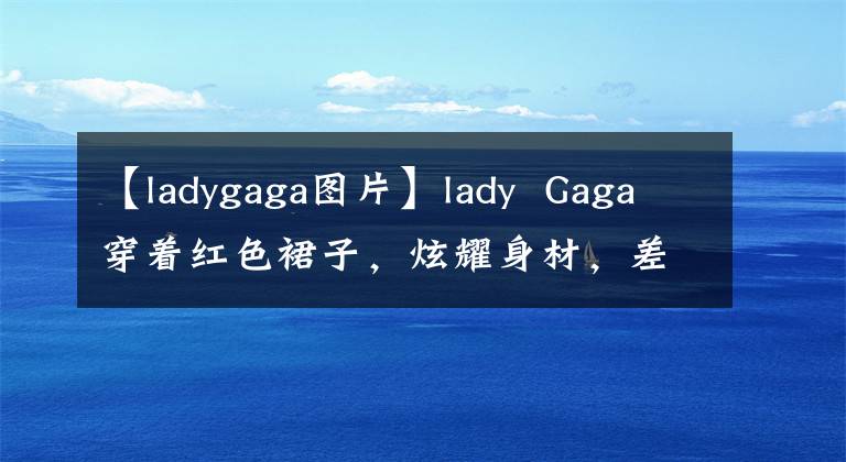【ladygaga图片】lady Gaga穿着红色裙子,炫耀身材,差点和美队演夫妻,但古驰家庭阵容真的很强。
