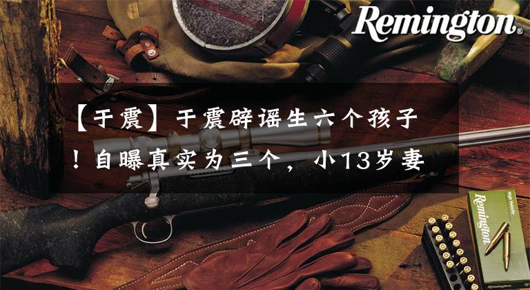 【于震】于震辟谣生六个孩子！自曝真实为三个，小13岁妻子亲揭另三位身份