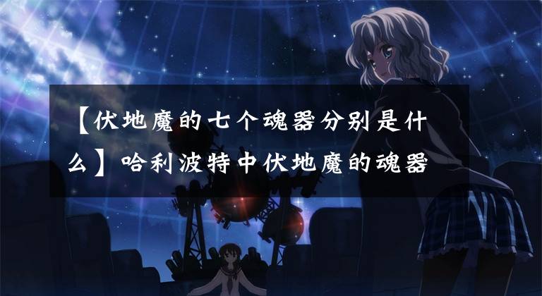 【伏地魔的七个魂器分别是什么】哈利波特中伏地魔的魂器有哪些？哪个最厉害？