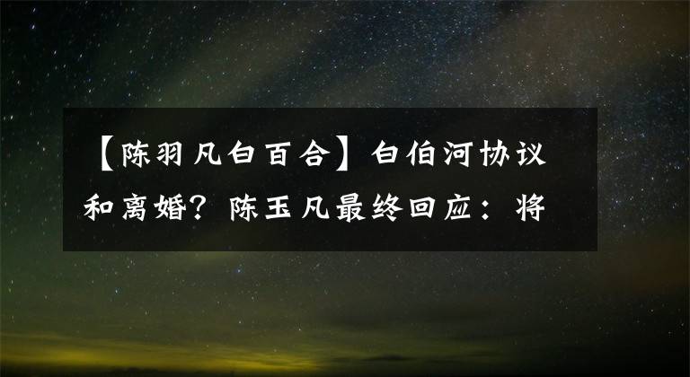 【陈羽凡白百合】白伯河协议和离婚?陈玉凡最终回应:将无限退出娱乐圈。
