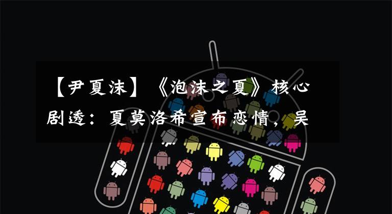 【尹夏沫】《泡沫之夏》核心剧透:夏莫洛希宣布恋情,吴晨宣布夏莫洛派