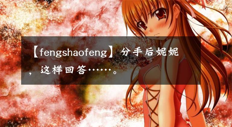 【fengshaofeng】分手后妮妮，这样回答……。