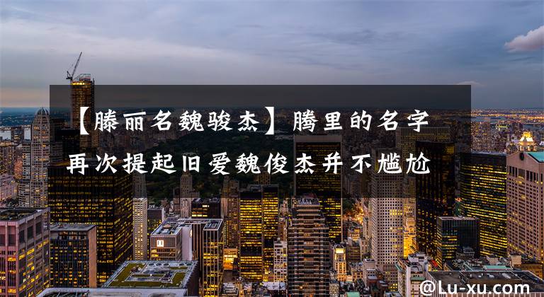 【滕丽名魏骏杰】腾里的名字再次提起旧爱魏俊杰并不尴尬,分手14年后没有联系,令人感慨。