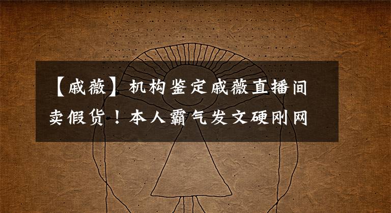 【戚薇】机构鉴定戚薇直播间卖假货！本人霸气发文硬刚网友，称目前已报警