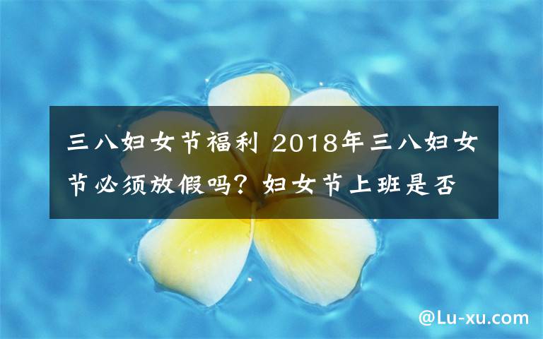 三八妇女节福利 2018年三八妇女节必须放假吗?妇女节上班是否有加班费