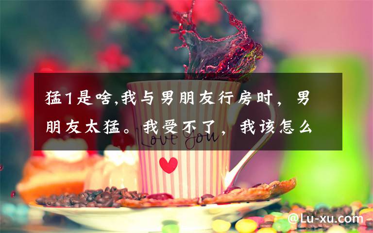猛1是啥,我与男朋友行房时，男朋友太猛。我受不了，我该怎么对他说。急！在线等！需要QQ加799807626
