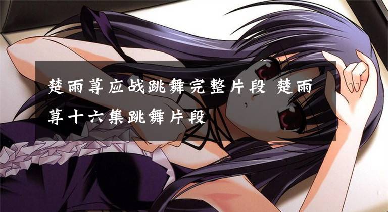 楚雨荨应战跳舞完整片段 楚雨荨十六集跳舞片段