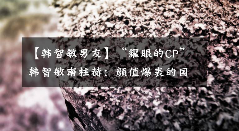 【韩智敏男友】“耀眼的CP”韩智敏南柱赫:颜值爆表的国民男朋友和纯天然美人