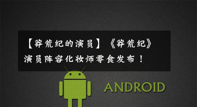 【莽荒纪的演员】《莽荒纪》演员阵容化妆师零食发布!